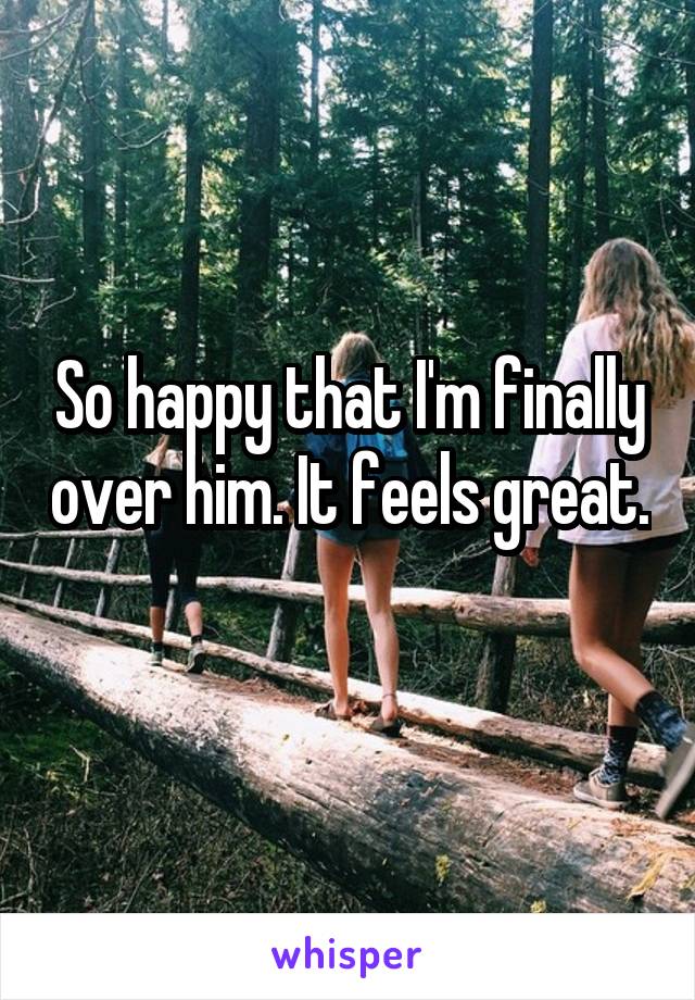 So happy that I'm finally over him. It feels great. 