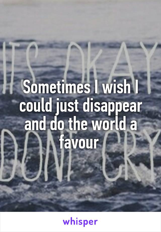 Sometimes I wish I could just disappear and do the world a favour 