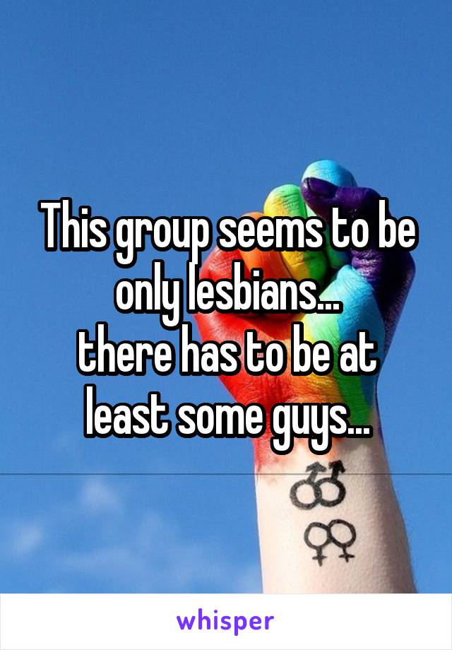 This group seems to be only lesbians...
there has to be at least some guys...