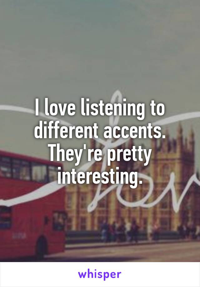 I love listening to different accents. They're pretty interesting.