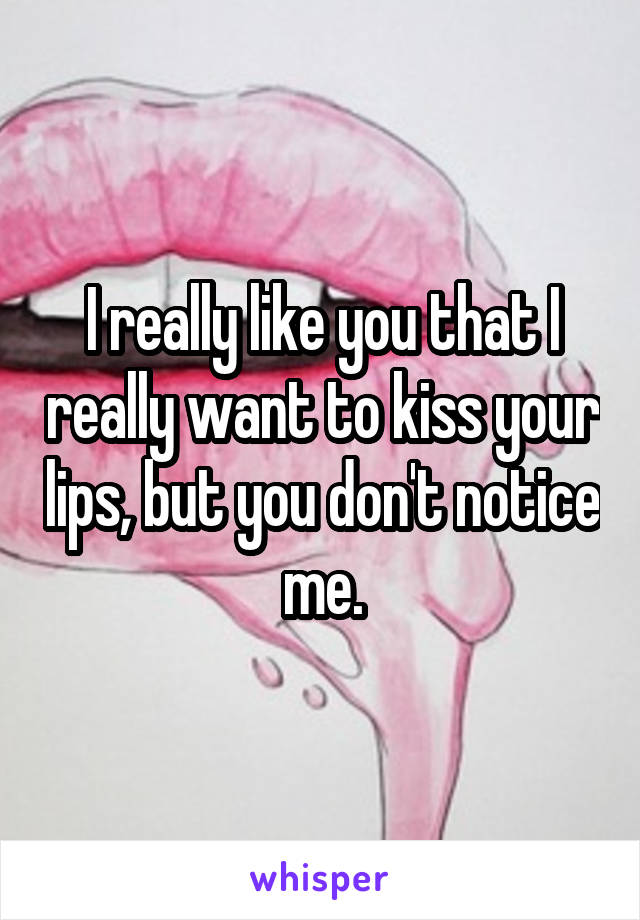 I really like you that I really want to kiss your lips, but you don't notice me.