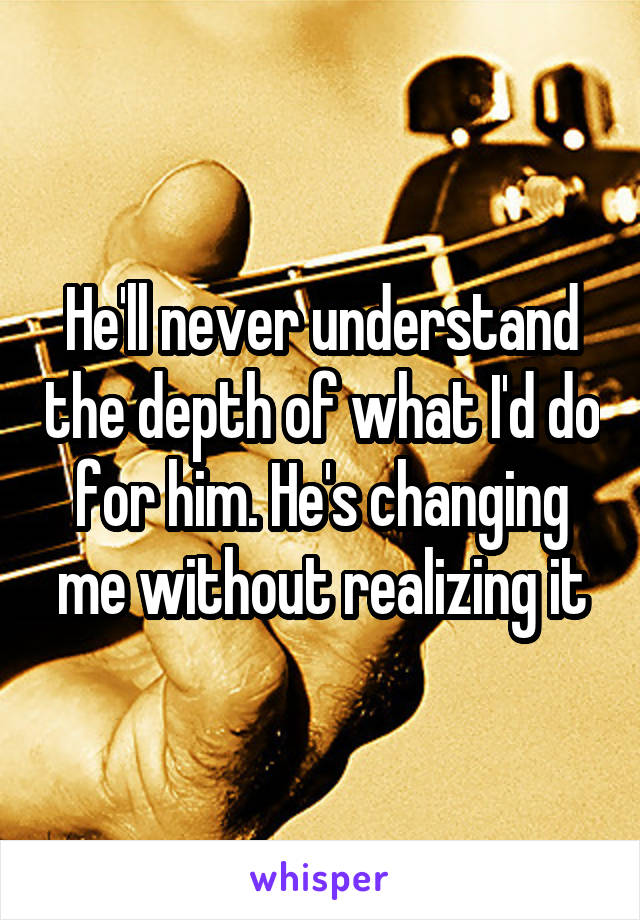 He'll never understand the depth of what I'd do for him. He's changing me without realizing it