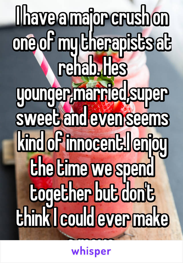 I have a major crush on one of my therapists at rehab. Hes younger,married,super sweet and even seems kind of innocent.I enjoy the time we spend together but don't think I could ever make a move.