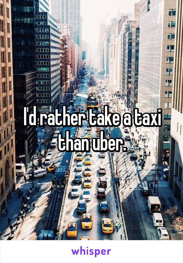 I'd rather take a taxi than uber.