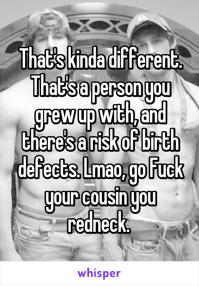 That's kinda different. That's a person you grew up with, and there's a risk of birth defects. Lmao, go Fuck your cousin you redneck. 