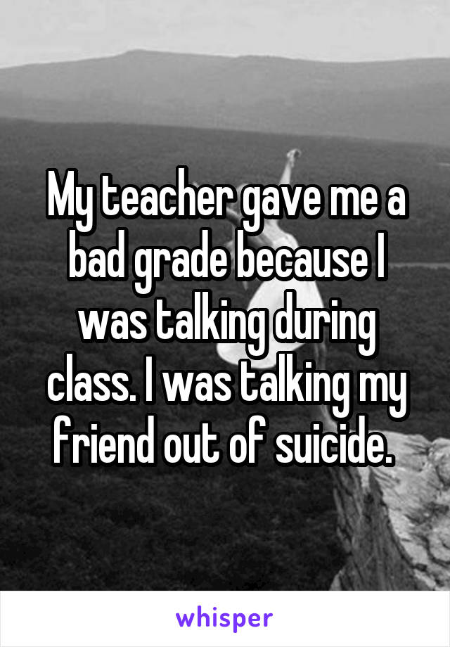 My teacher gave me a bad grade because I was talking during class. I was talking my friend out of suicide. 