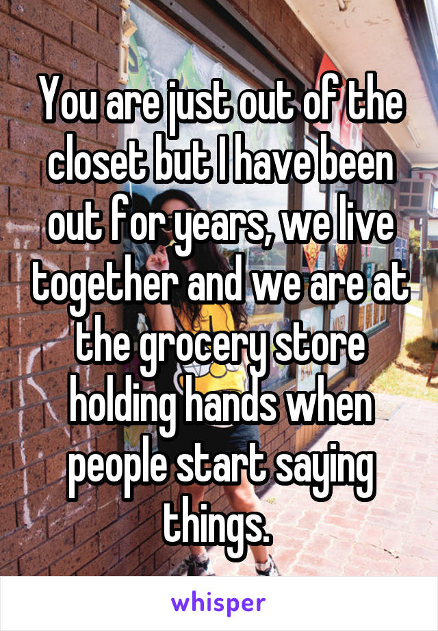 You are just out of the closet but I have been out for years, we live together and we are at the grocery store holding hands when people start saying things. 