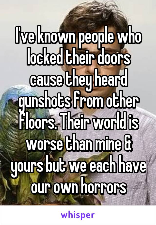 I've known people who locked their doors cause they heard gunshots from other floors. Their world is worse than mine & yours but we each have our own horrors