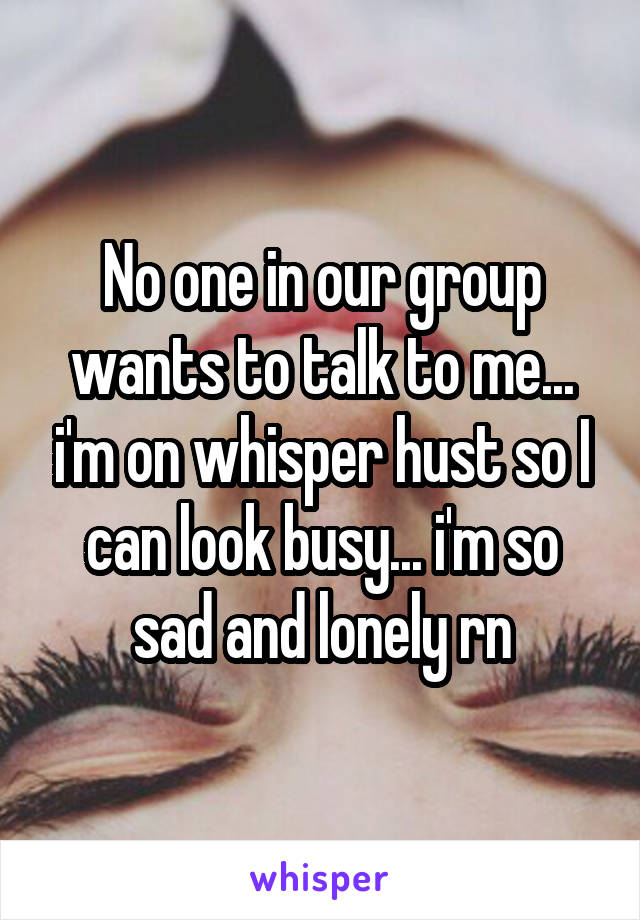 No one in our group wants to talk to me... i'm on whisper hust so I can look busy... i'm so sad and lonely rn