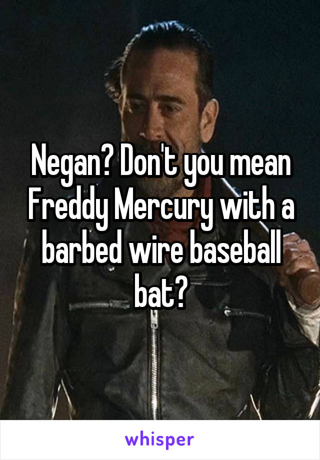 Negan? Don't you mean Freddy Mercury with a barbed wire baseball bat?