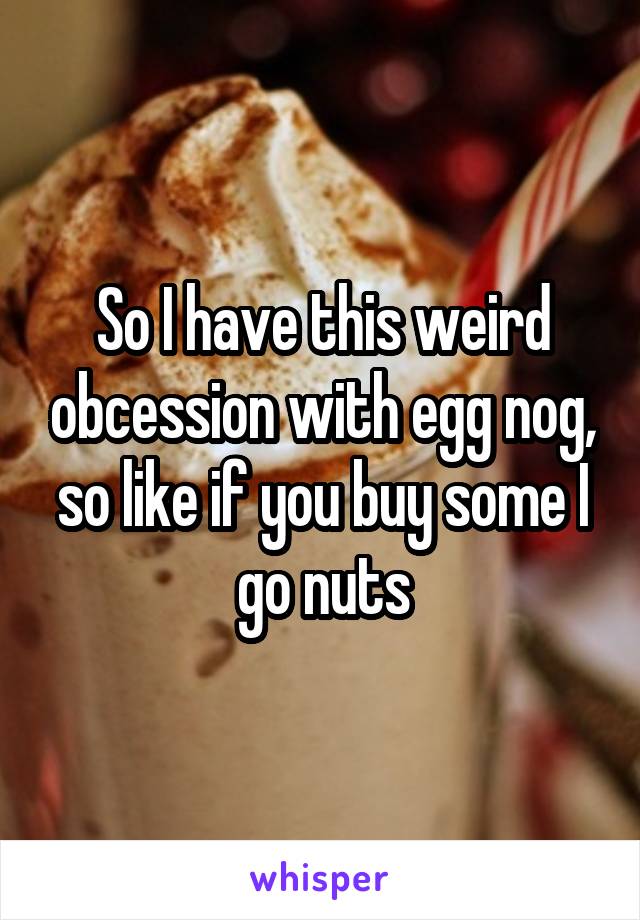 So I have this weird obcession with egg nog, so like if you buy some I go nuts