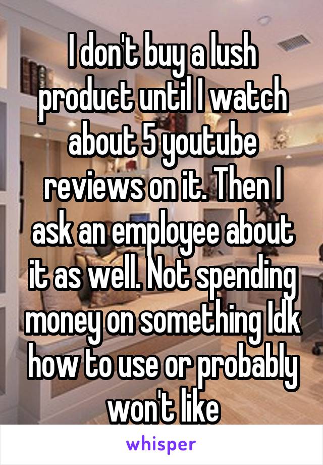 I don't buy a lush product until I watch about 5 youtube reviews on it. Then I ask an employee about it as well. Not spending money on something Idk how to use or probably won't like