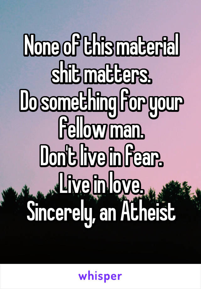 None of this material shit matters.
Do something for your fellow man.
Don't live in fear.
Live in love.
Sincerely, an Atheist
