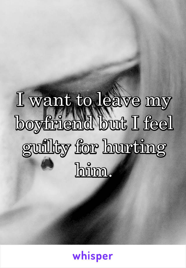 I want to leave my boyfriend but I feel guilty for hurting him.