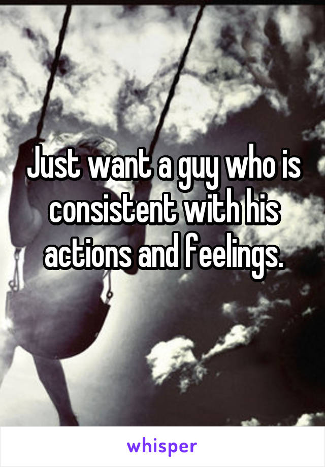 Just want a guy who is consistent with his actions and feelings.
