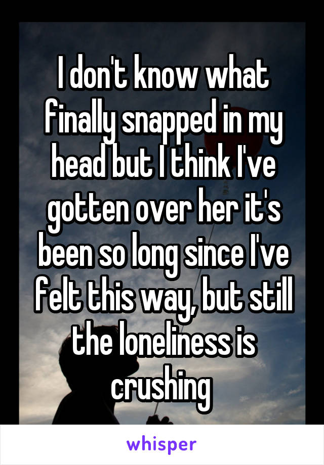 I don't know what finally snapped in my head but I think I've gotten over her it's been so long since I've felt this way, but still the loneliness is crushing 