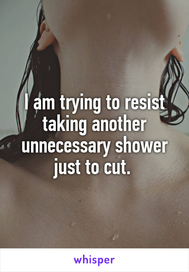 I am trying to resist taking another unnecessary shower just to cut. 