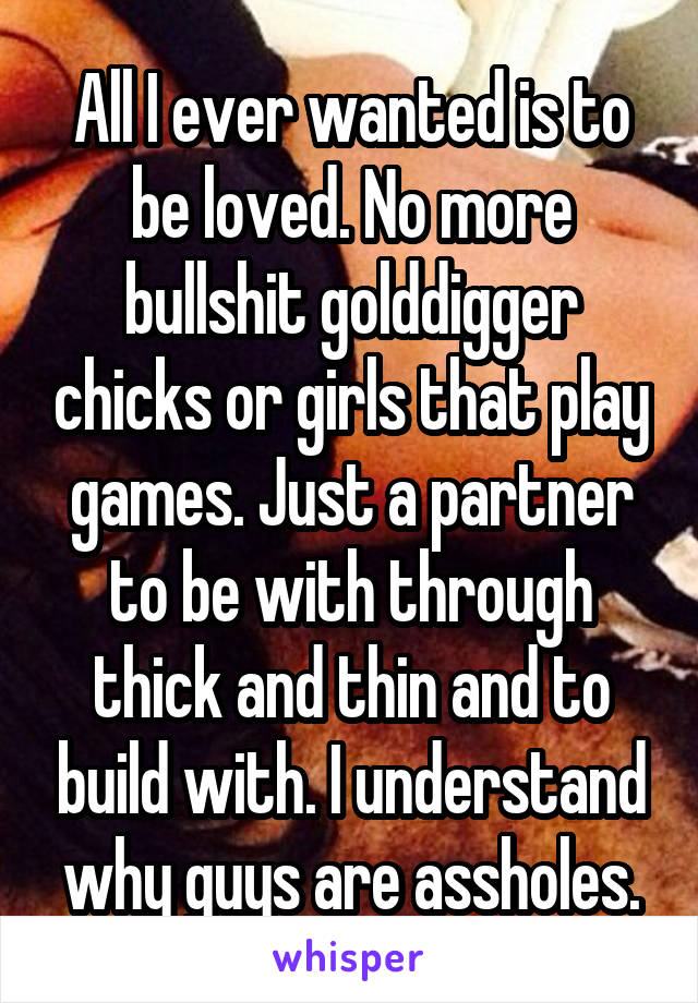 All I ever wanted is to be loved. No more bullshit golddigger chicks or girls that play games. Just a partner to be with through thick and thin and to build with. I understand why guys are assholes.