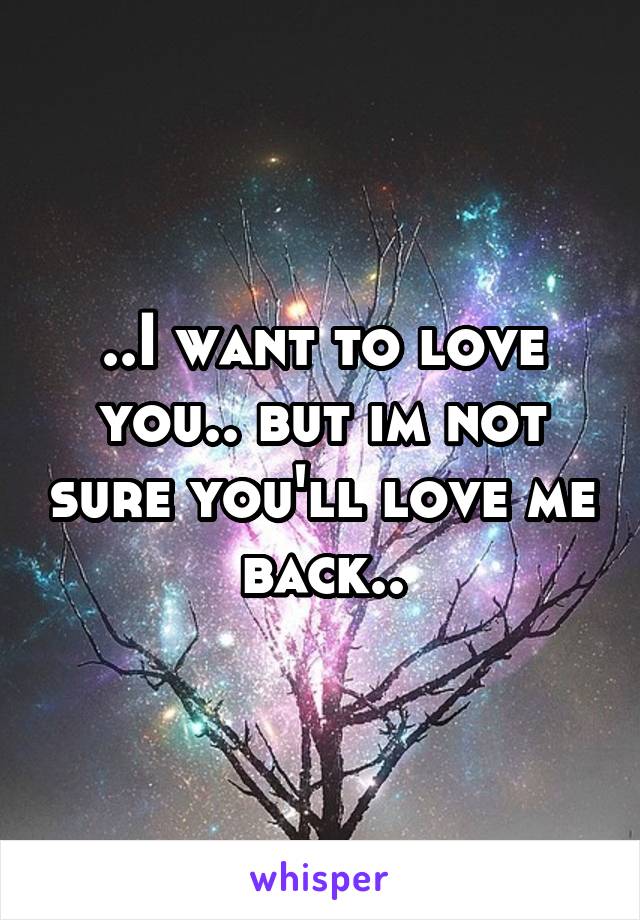 ..I want to love you.. but im not sure you'll love me back..