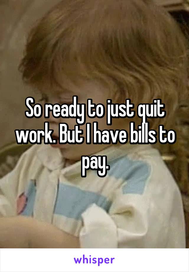 So ready to just quit work. But I have bills to pay.