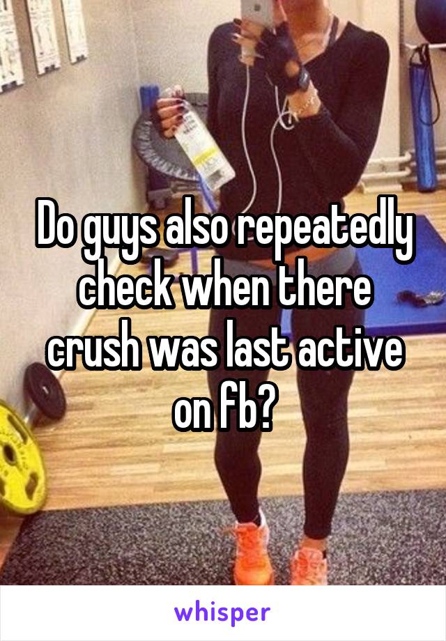 Do guys also repeatedly check when there crush was last active on fb?