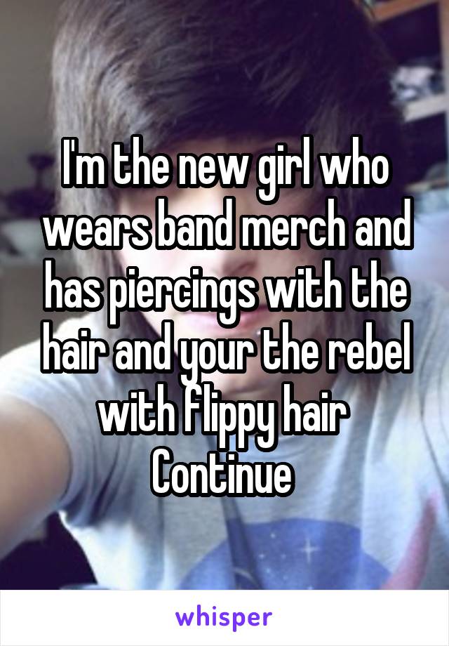 I'm the new girl who wears band merch and has piercings with the hair and your the rebel with flippy hair 
Continue 