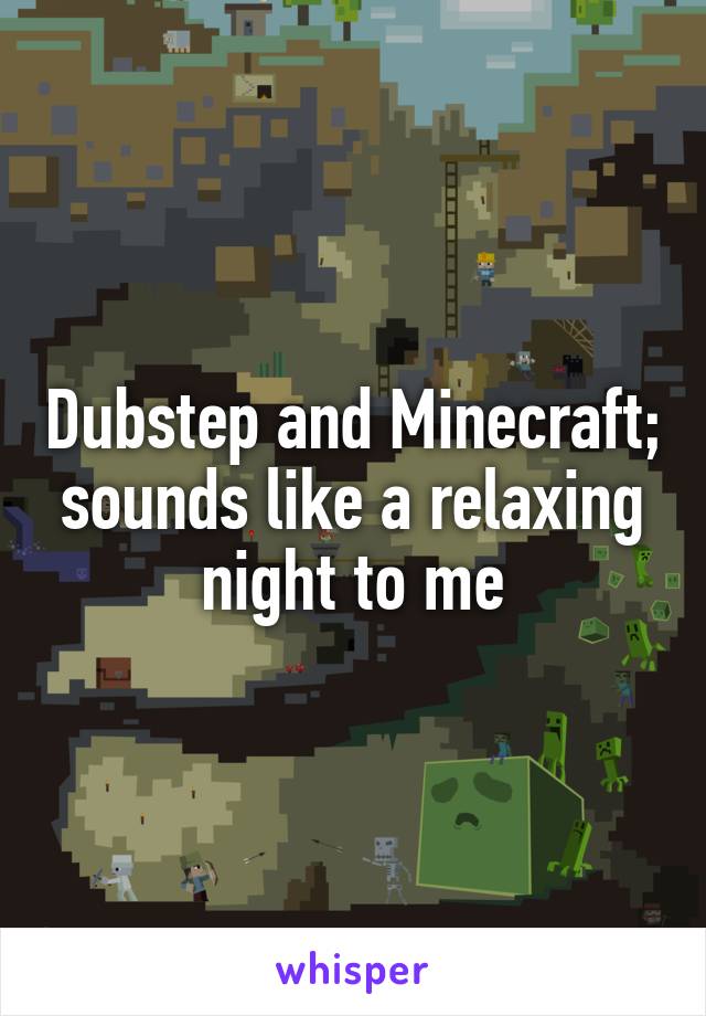 Dubstep and Minecraft; sounds like a relaxing night to me