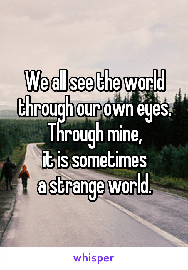 We all see the world
through our own eyes.
Through mine,
it is sometimes
a strange world.