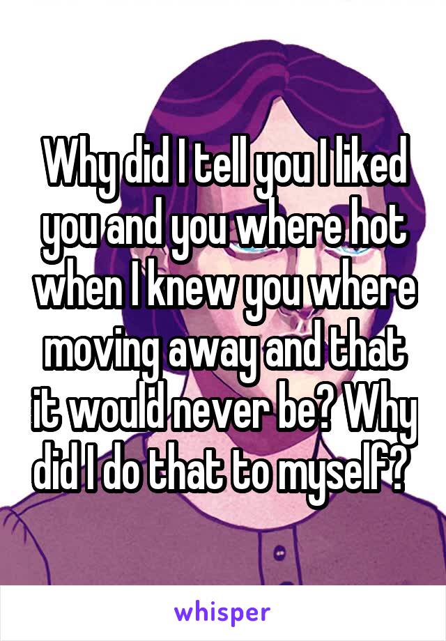 Why did I tell you I liked you and you where hot when I knew you where moving away and that it would never be? Why did I do that to myself? 
