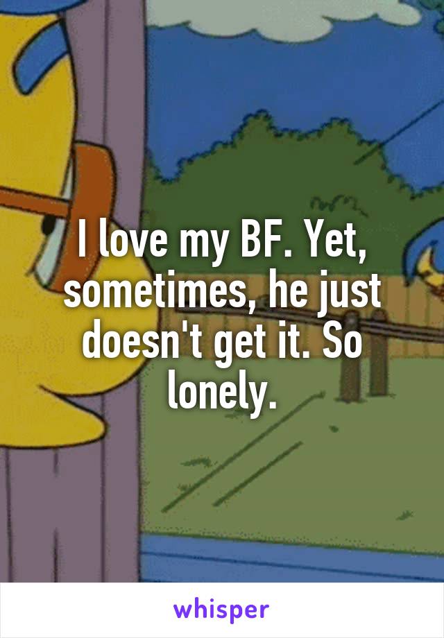 I love my BF. Yet, sometimes, he just doesn't get it. So lonely.