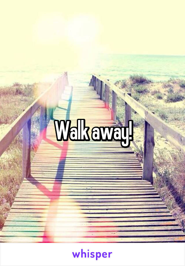 Walk away!