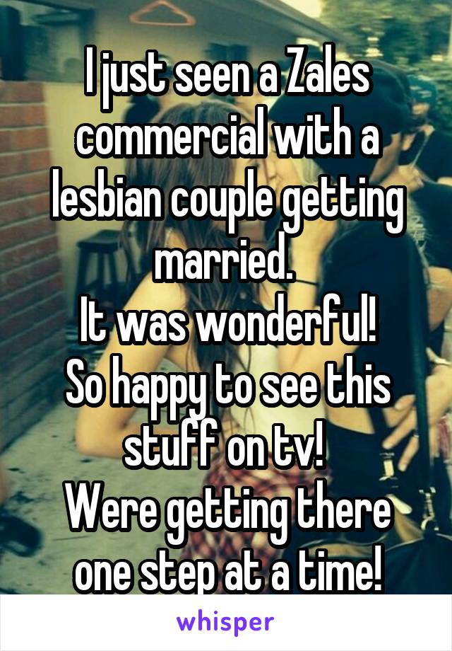 I just seen a Zales commercial with a lesbian couple getting married. 
It was wonderful!
So happy to see this stuff on tv! 
Were getting there one step at a time!