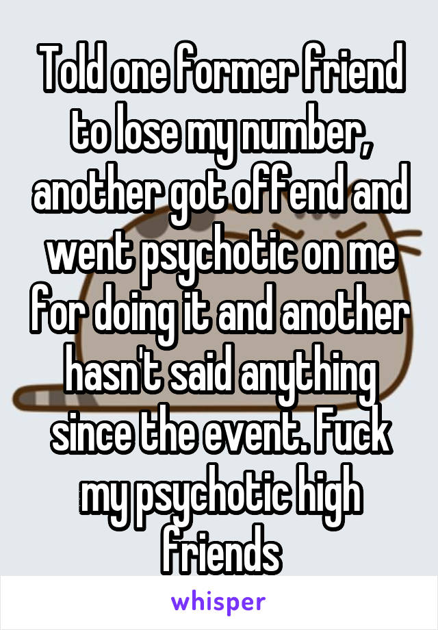 Told one former friend to lose my number, another got offend and went psychotic on me for doing it and another hasn't said anything since the event. Fuck my psychotic high friends