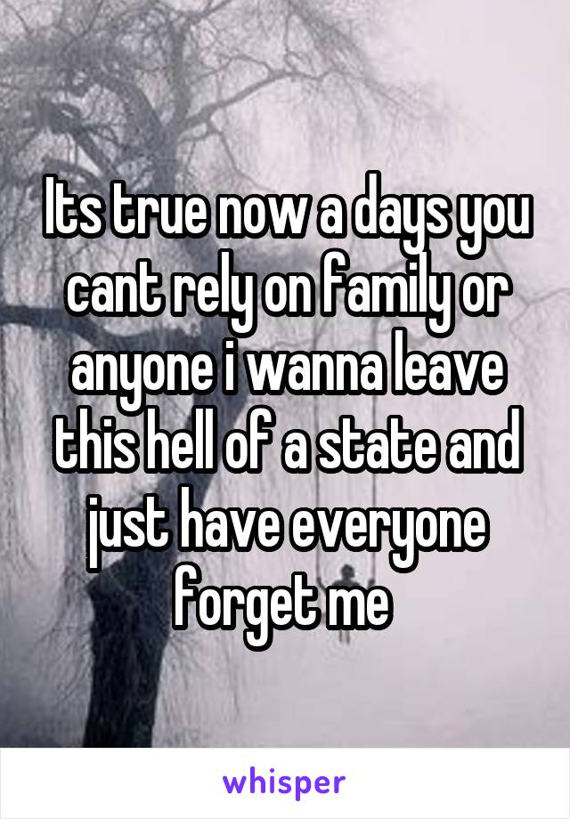 Its true now a days you cant rely on family or anyone i wanna leave this hell of a state and just have everyone forget me 