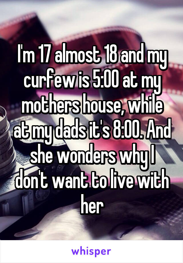 I'm 17 almost 18 and my curfew is 5:00 at my mothers house, while at my dads it's 8:00. And she wonders why I don't want to live with her