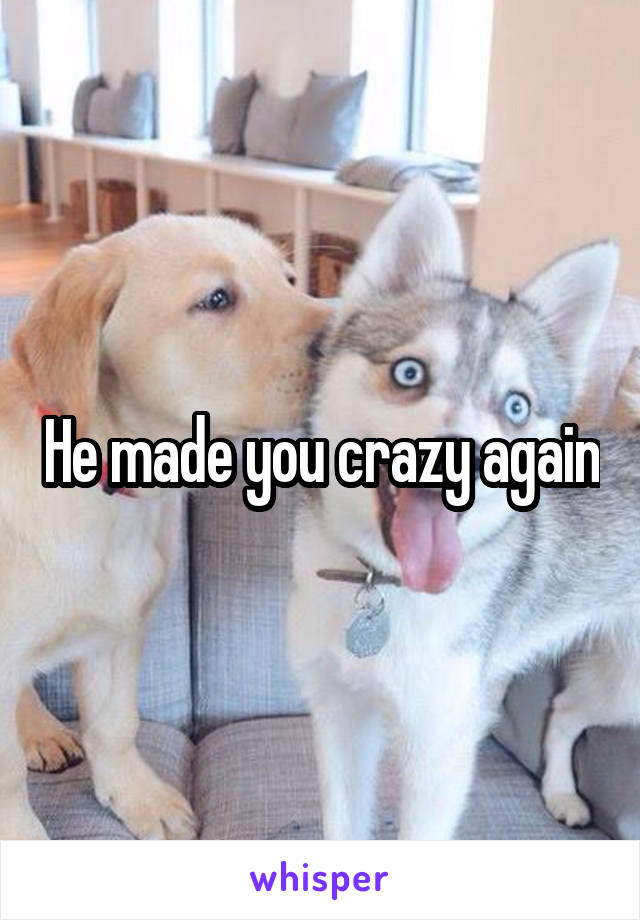 He made you crazy again