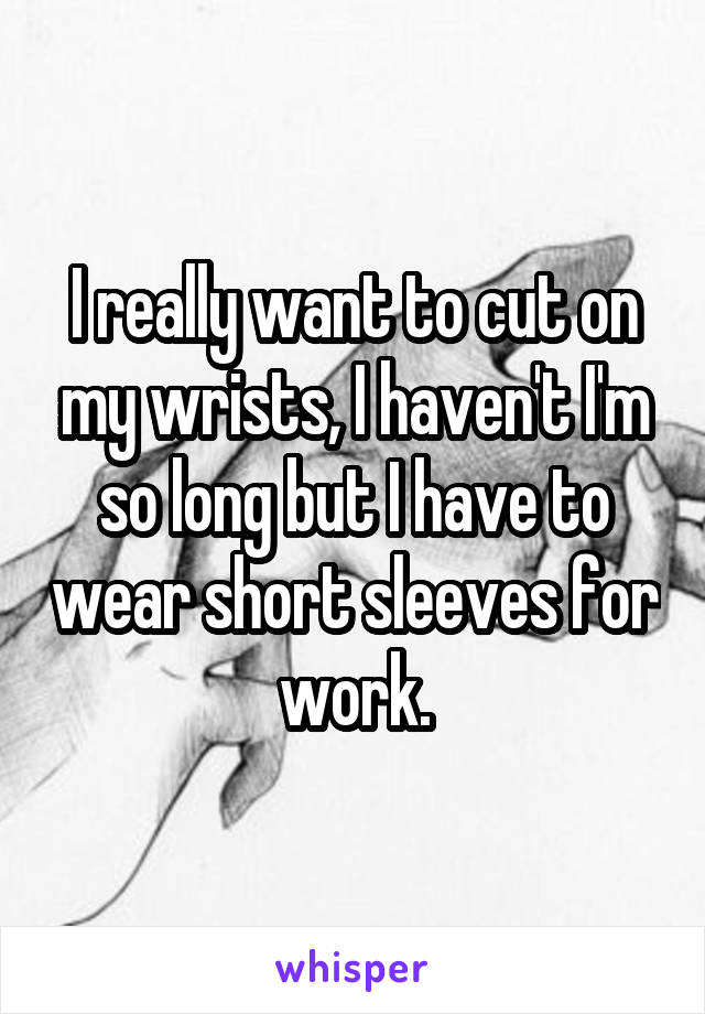 I really want to cut on my wrists, I haven't I'm so long but I have to wear short sleeves for work.