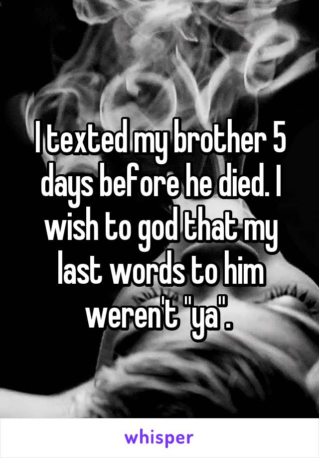 I texted my brother 5 days before he died. I wish to god that my last words to him weren't "ya". 