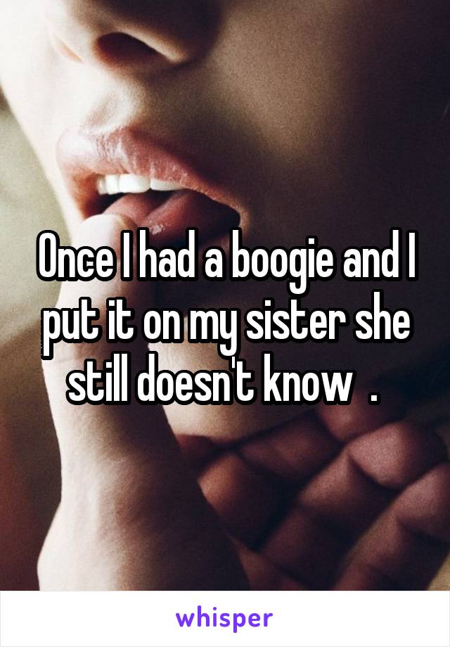 Once I had a boogie and I put it on my sister she still doesn't know  . 