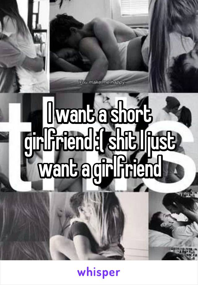 I want a short girlfriend :( shit I just want a girlfriend