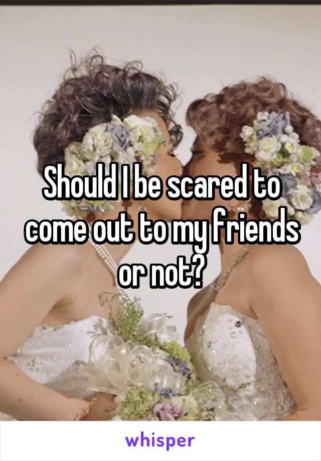 Should I be scared to come out to my friends or not?