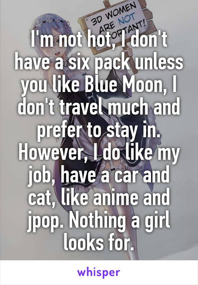 I'm not hot, I don't have a six pack unless you like Blue Moon, I don't travel much and prefer to stay in. However, I do like my job, have a car and cat, like anime and jpop. Nothing a girl looks for.