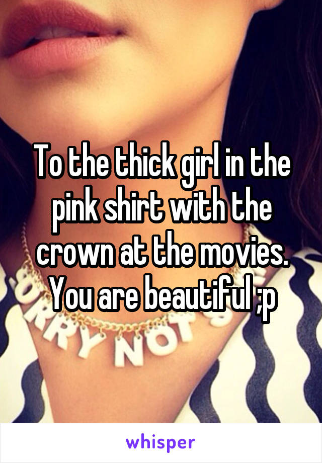 To the thick girl in the pink shirt with the crown at the movies. You are beautiful ;p