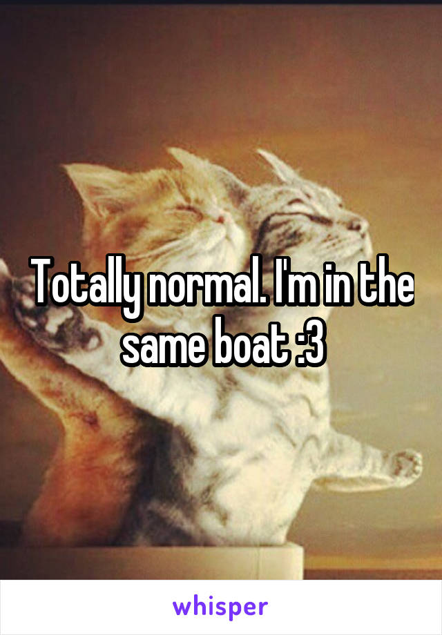 Totally normal. I'm in the same boat :3