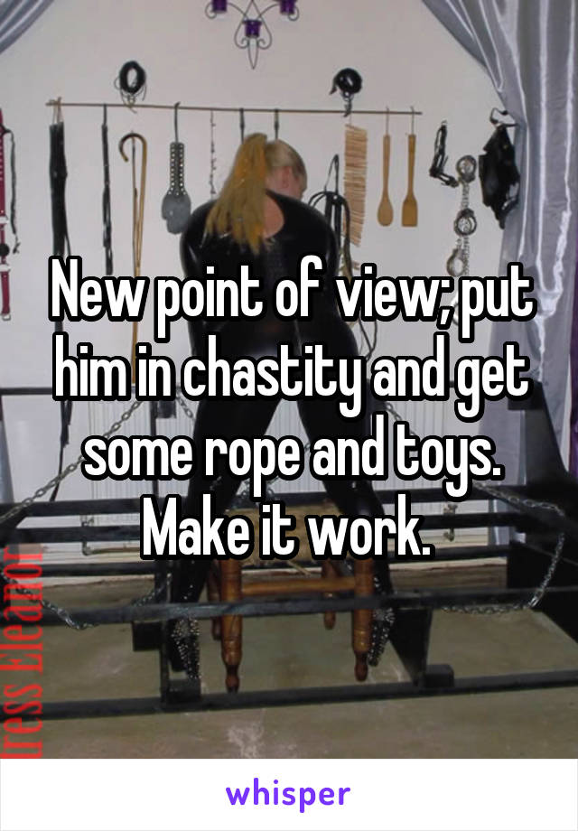 New point of view; put him in chastity and get some rope and toys. Make it work. 