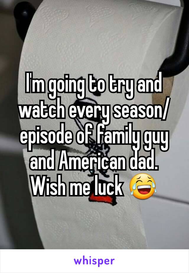 I'm going to try and watch every season/episode of family guy and American dad. Wish me luck 😂