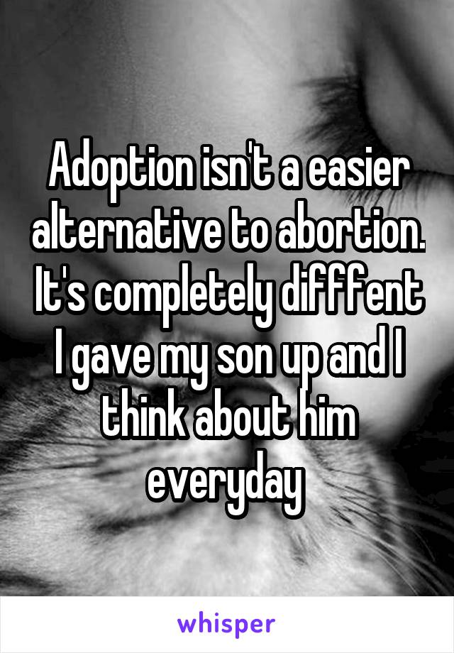 Adoption isn't a easier alternative to abortion. It's completely difffent I gave my son up and I think about him everyday 