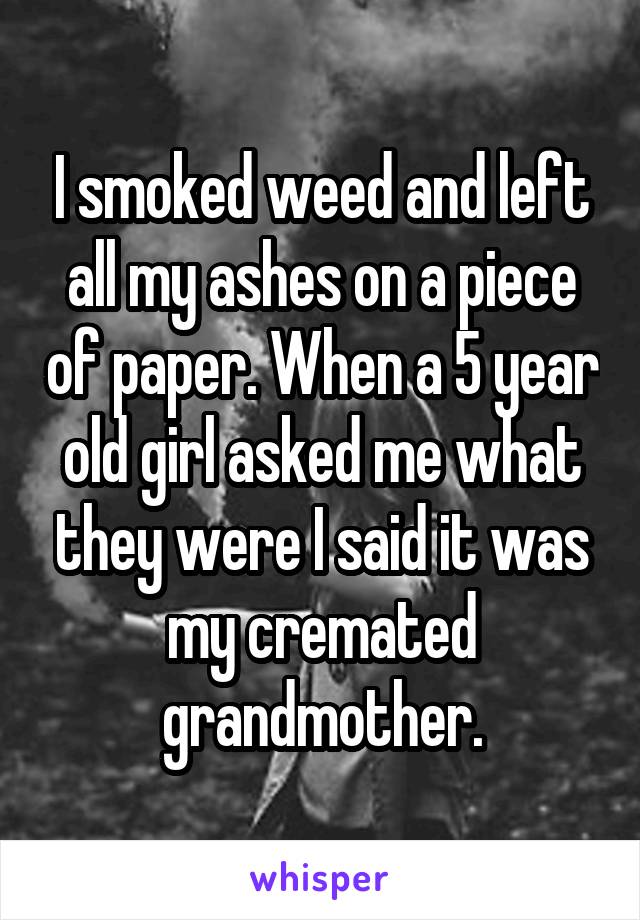 I smoked weed and left all my ashes on a piece of paper. When a 5 year old girl asked me what they were I said it was my cremated grandmother.