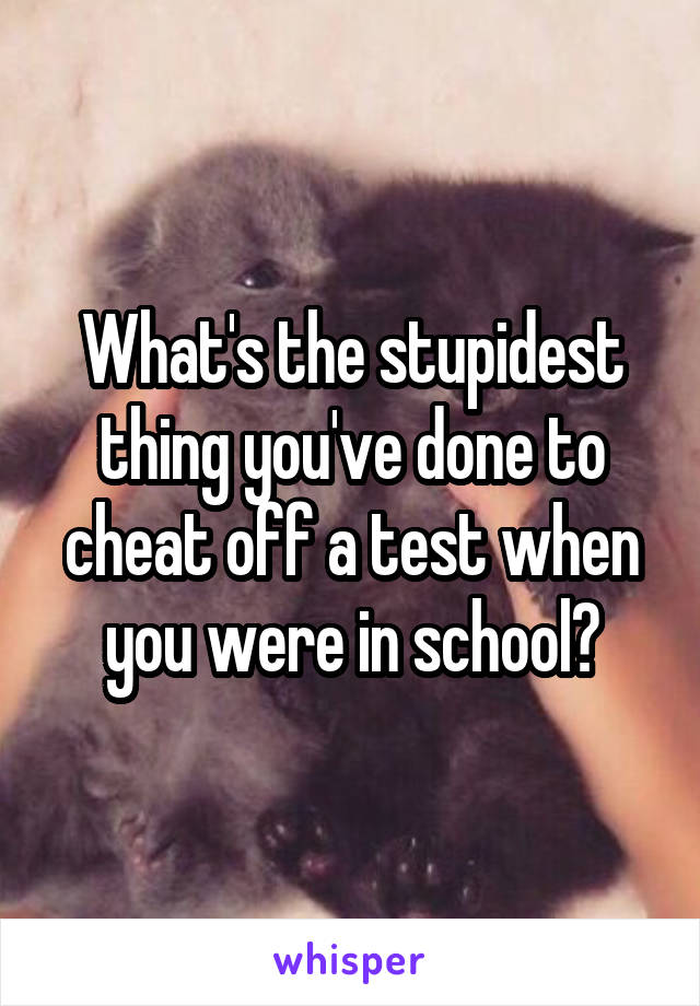 What's the stupidest thing you've done to cheat off a test when you were in school?