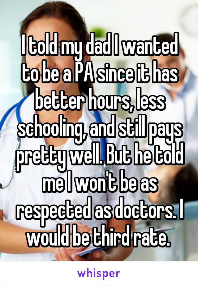 I told my dad I wanted to be a PA since it has better hours, less schooling, and still pays pretty well. But he told me I won't be as respected as doctors. I would be third rate. 